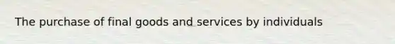 The purchase of final goods and services by individuals