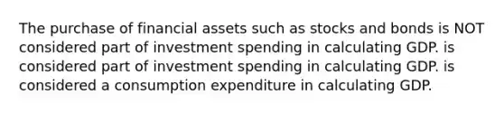 The purchase of financial assets such as stocks and bonds is NOT considered part of investment spending in calculating GDP. is considered part of investment spending in calculating GDP. is considered a consumption expenditure in calculating GDP.