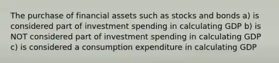 The purchase of financial assets such as stocks and bonds a) is considered part of investment spending in calculating GDP b) is NOT considered part of investment spending in calculating GDP c) is considered a consumption expenditure in calculating GDP