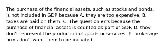 The purchase of the financial​ assets, such as stocks and​ bonds, is not included in GDP because A. they are too expensive. B. taxes are paid on them. C. The question errs because the purchase of financial assets is counted as part of GDP. D. they​ don't represent the production of goods or services. E. brokerage firms​ don't want them to be included.