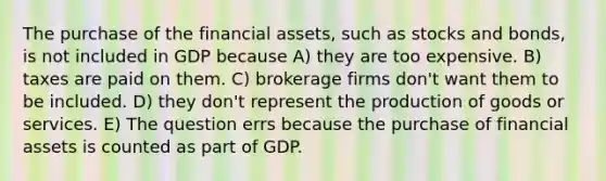 The purchase of the financial assets, such as stocks and bonds, is not included in GDP because A) they are too expensive. B) taxes are paid on them. C) brokerage firms don't want them to be included. D) they don't represent the production of goods or services. E) The question errs because the purchase of financial assets is counted as part of GDP.