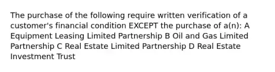 The purchase of the following require written verification of a customer's financial condition EXCEPT the purchase of a(n): A Equipment Leasing Limited Partnership B Oil and Gas Limited Partnership C Real Estate Limited Partnership D Real Estate Investment Trust