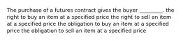 The purchase of a futures contract gives the buyer _________. the right to buy an item at a specified price the right to sell an item at a specified price the obligation to buy an item at a specified price the obligation to sell an item at a specified price