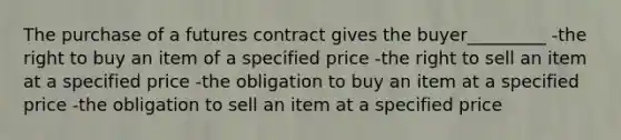 The purchase of a futures contract gives the buyer_________ -the right to buy an item of a specified price -the right to sell an item at a specified price -the obligation to buy an item at a specified price -the obligation to sell an item at a specified price