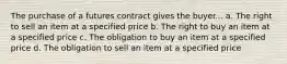 The purchase of a futures contract gives the buyer... a. The right to sell an item at a specified price b. The right to buy an item at a specified price c. The obligation to buy an item at a specified price d. The obligation to sell an item at a specified price