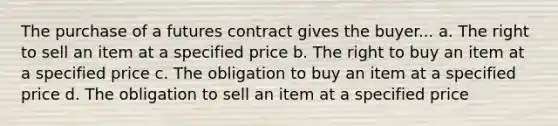 The purchase of a futures contract gives the buyer... a. The right to sell an item at a specified price b. The right to buy an item at a specified price c. The obligation to buy an item at a specified price d. The obligation to sell an item at a specified price