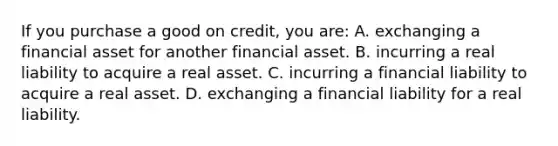 If you purchase a good on credit, you are: A. exchanging a financial asset for another financial asset. B. incurring a real liability to acquire a real asset. C. incurring a financial liability to acquire a real asset. D. exchanging a financial liability for a real liability.