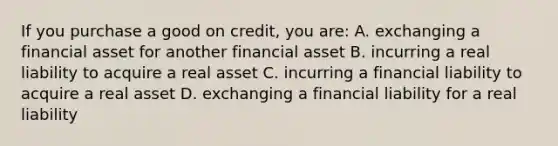 If you purchase a good on credit, you are: A. exchanging a financial asset for another financial asset B. incurring a real liability to acquire a real asset C. incurring a financial liability to acquire a real asset D. exchanging a financial liability for a real liability