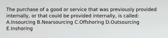 The purchase of a good or service that was previously provided internally, or that could be provided internally, is called: A.Insourcing B.Nearsourcing C.Offshoring D.Outsourcing E.Inshoring