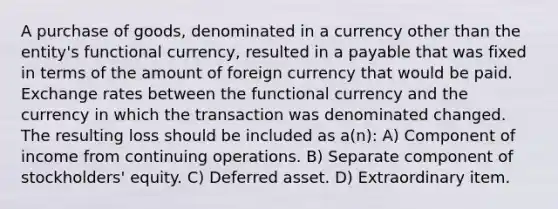 A purchase of goods, denominated in a currency other than the entity's functional currency, resulted in a payable that was fixed in terms of the amount of foreign currency that would be paid. Exchange rates between the functional currency and the currency in which the transaction was denominated changed. The resulting loss should be included as a(n): A) Component of income from continuing operations. B) Separate component of stockholders' equity. C) Deferred asset. D) Extraordinary item.