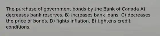 The purchase of government bonds by the Bank of Canada A) decreases bank reserves. B) increases bank loans. C) decreases the price of bonds. D) fights inflation. E) tightens credit conditions.