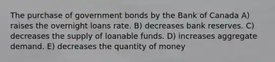 The purchase of government bonds by the Bank of Canada A) raises the overnight loans rate. B) decreases bank reserves. C) decreases the supply of loanable funds. D) increases aggregate demand. E) decreases the quantity of money