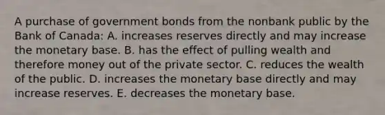 A purchase of government bonds from the nonbank public by the Bank of​ Canada: A. increases reserves directly and may increase the monetary base. B. has the effect of pulling wealth and therefore money out of the private sector. C. reduces the wealth of the public. D. increases the monetary base directly and may increase reserves. E. decreases the monetary base.