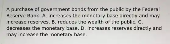 A purchase of government bonds from the public by the Federal Reserve​ Bank: A. increases the monetary base directly and may increase reserves. B. reduces the wealth of the public. C. decreases the monetary base. D. increases reserves directly and may increase the monetary base.