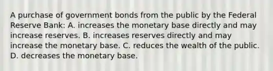 A purchase of government bonds from the public by the Federal Reserve​ Bank: A. increases the monetary base directly and may increase reserves. B. increases reserves directly and may increase the monetary base. C. reduces the wealth of the public. D. decreases the monetary base.