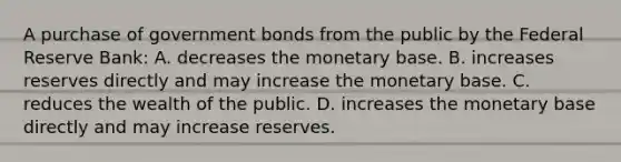 A purchase of government bonds from the public by the Federal Reserve​ Bank: A. decreases the monetary base. B. increases reserves directly and may increase the monetary base. C. reduces the wealth of the public. D. increases the monetary base directly and may increase reserves.