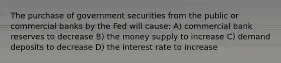 The purchase of government securities from the public or commercial banks by the Fed will cause: A) commercial bank reserves to decrease B) the money supply to increase C) demand deposits to decrease D) the interest rate to increase