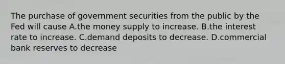 The purchase of government securities from the public by the Fed will cause A.the money supply to increase. B.the interest rate to increase. C.demand deposits to decrease. D.commercial bank reserves to decrease