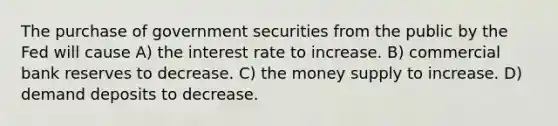 The purchase of government securities from the public by the Fed will cause A) the interest rate to increase. B) commercial bank reserves to decrease. C) the money supply to increase. D) demand deposits to decrease.