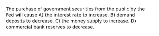 The purchase of government securities from the public by the Fed will cause A) the interest rate to increase. B) demand deposits to decrease. C) the money supply to increase. D) commercial bank reserves to decrease.