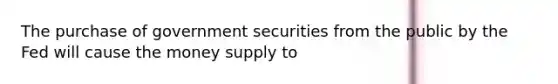 The purchase of government securities from the public by the Fed will cause the money supply to