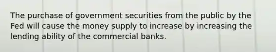 The purchase of government securities from the public by the Fed will cause the money supply to increase by increasing the lending ability of the commercial banks.