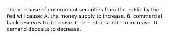 The purchase of government securities from the public by the Fed will cause: A. the money supply to increase. B. commercial bank reserves to decrease. C. the interest rate to increase. D. demand deposits to decrease.