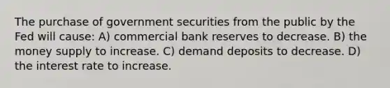 The purchase of government securities from the public by the Fed will cause: A) commercial bank reserves to decrease. B) the money supply to increase. C) demand deposits to decrease. D) the interest rate to increase.