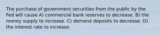 The purchase of government securities from the public by the Fed will cause A) commercial bank reserves to decrease. B) the money supply to increase. C) demand deposits to decrease. D) the interest rate to increase.