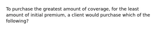 To purchase the greatest amount of coverage, for the least amount of initial premium, a client would purchase which of the following?