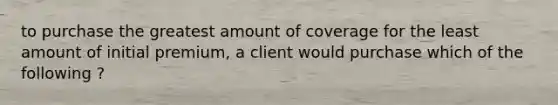 to purchase the greatest amount of coverage for the least amount of initial premium, a client would purchase which of the following ?