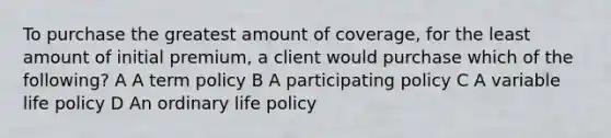 To purchase the greatest amount of coverage, for the least amount of initial premium, a client would purchase which of the following? A A term policy B A participating policy C A variable life policy D An ordinary life policy