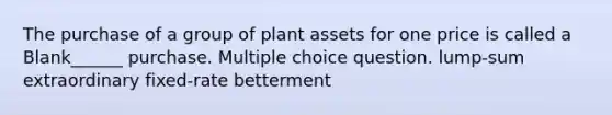 The purchase of a group of plant assets for one price is called a Blank______ purchase. Multiple choice question. lump-sum extraordinary fixed-rate betterment