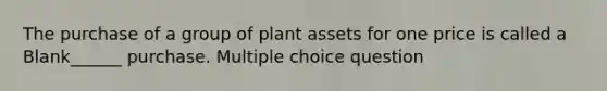 The purchase of a group of plant assets for one price is called a Blank______ purchase. Multiple choice question