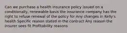 Can we purchase a health insurance policy issued on a conditionally, renewable basis the insurance company has the right to refuse renewal of the policy for Any changes in Kelly's health Specific reason stated in the contract Any reason the insurer sees fit Profitability reasons