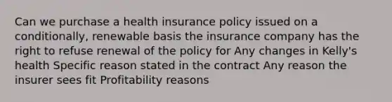 Can we purchase a health insurance policy issued on a conditionally, renewable basis the insurance company has the right to refuse renewal of the policy for Any changes in Kelly's health Specific reason stated in the contract Any reason the insurer sees fit Profitability reasons