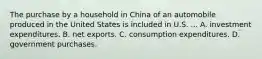 The purchase by a household in China of an automobile produced in the United States is included in U.S. ... A. investment expenditures. B. net exports. C. consumption expenditures. D. government purchases.