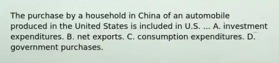 The purchase by a household in China of an automobile produced in the United States is included in U.S. ... A. investment expenditures. B. net exports. C. consumption expenditures. D. government purchases.