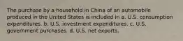 The purchase by a household in China of an automobile produced in the United States is included in a. U.S. consumption expenditures. b. U.S. investment expenditures. c. U.S. government purchases. d. U.S. net exports.