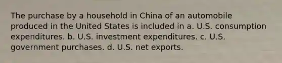 The purchase by a household in China of an automobile produced in the United States is included in a. U.S. consumption expenditures. b. U.S. investment expenditures. c. U.S. government purchases. d. U.S. net exports.