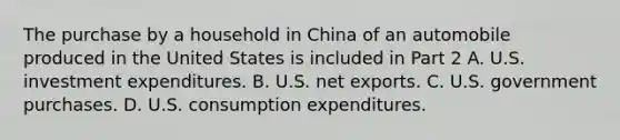 The purchase by a household in China of an automobile produced in the United States is included in Part 2 A. U.S. investment expenditures. B. U.S. net exports. C. U.S. government purchases. D. U.S. consumption expenditures.