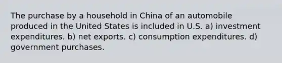 The purchase by a household in China of an automobile produced in the United States is included in U.S. a) investment expenditures. b) net exports. c) consumption expenditures. d) government purchases.