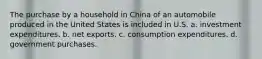 The purchase by a household in China of an automobile produced in the United States is included in U.S. a. investment expenditures. b. net exports. c. consumption expenditures. d. government purchases.