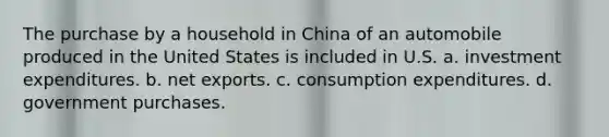 The purchase by a household in China of an automobile produced in the United States is included in U.S. a. investment expenditures. b. net exports. c. consumption expenditures. d. government purchases.