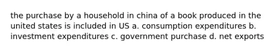 the purchase by a household in china of a book produced in the united states is included in US a. consumption expenditures b. investment expenditures c. government purchase d. net exports