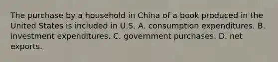 The purchase by a household in China of a book produced in the United States is included in U.S. A. consumption expenditures. B. investment expenditures. C. government purchases. D. net exports.