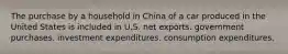 The purchase by a household in China of a car produced in the United States is included in U.S. net exports. government purchases. investment expenditures. consumption expenditures.