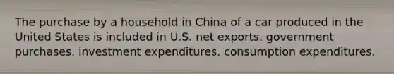 The purchase by a household in China of a car produced in the United States is included in U.S. net exports. government purchases. investment expenditures. consumption expenditures.