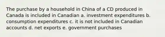 The purchase by a household in China of a CD produced in Canada is included in Canadian a. investment expenditures b. consumption expenditures c. it is not included in Canadian accounts d. net exports e. government purchases