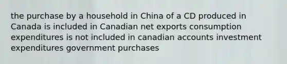 the purchase by a household in China of a CD produced in Canada is included in Canadian net exports consumption expenditures is not included in canadian accounts investment expenditures government purchases